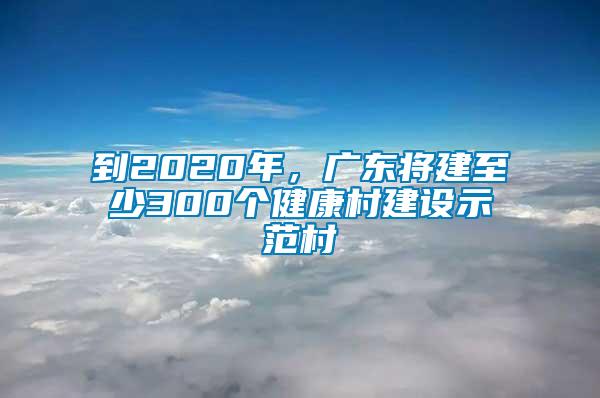 到2020年，廣東將建至少300個健康村建設示范村