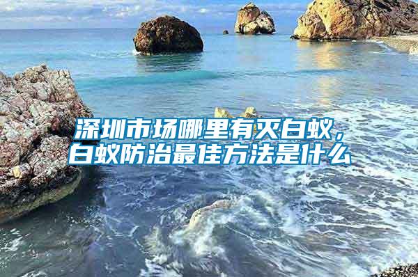 深圳市場哪里有滅白蟻，白蟻防治最佳方法是什么