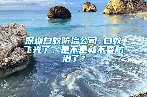 深圳白蟻防治公司 白蟻飛光了，是不是就不要防治了？
