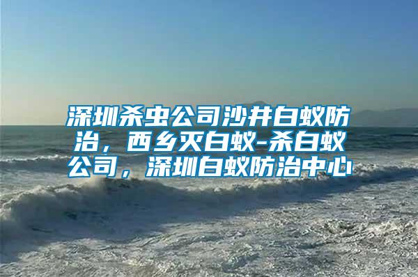 深圳殺蟲公司沙井白蟻防治，西鄉(xiāng)滅白蟻-殺白蟻公司，深圳白蟻防治中心