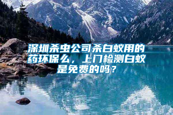 深圳殺蟲公司殺白蟻用的藥環保么，上門檢測白蟻是免費的嗎？