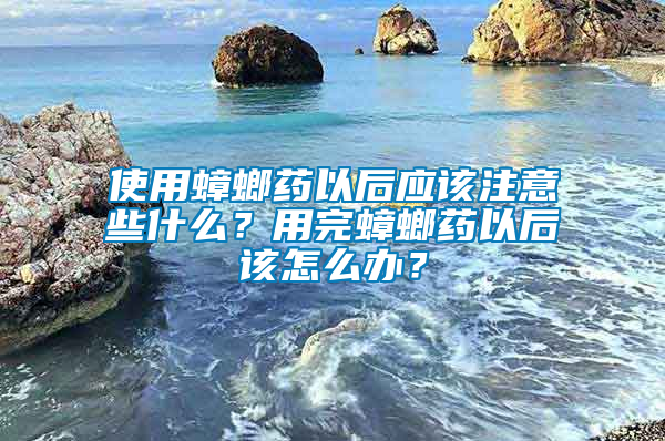 使用蟑螂藥以后應該注意些什么？用完蟑螂藥以后該怎么辦？